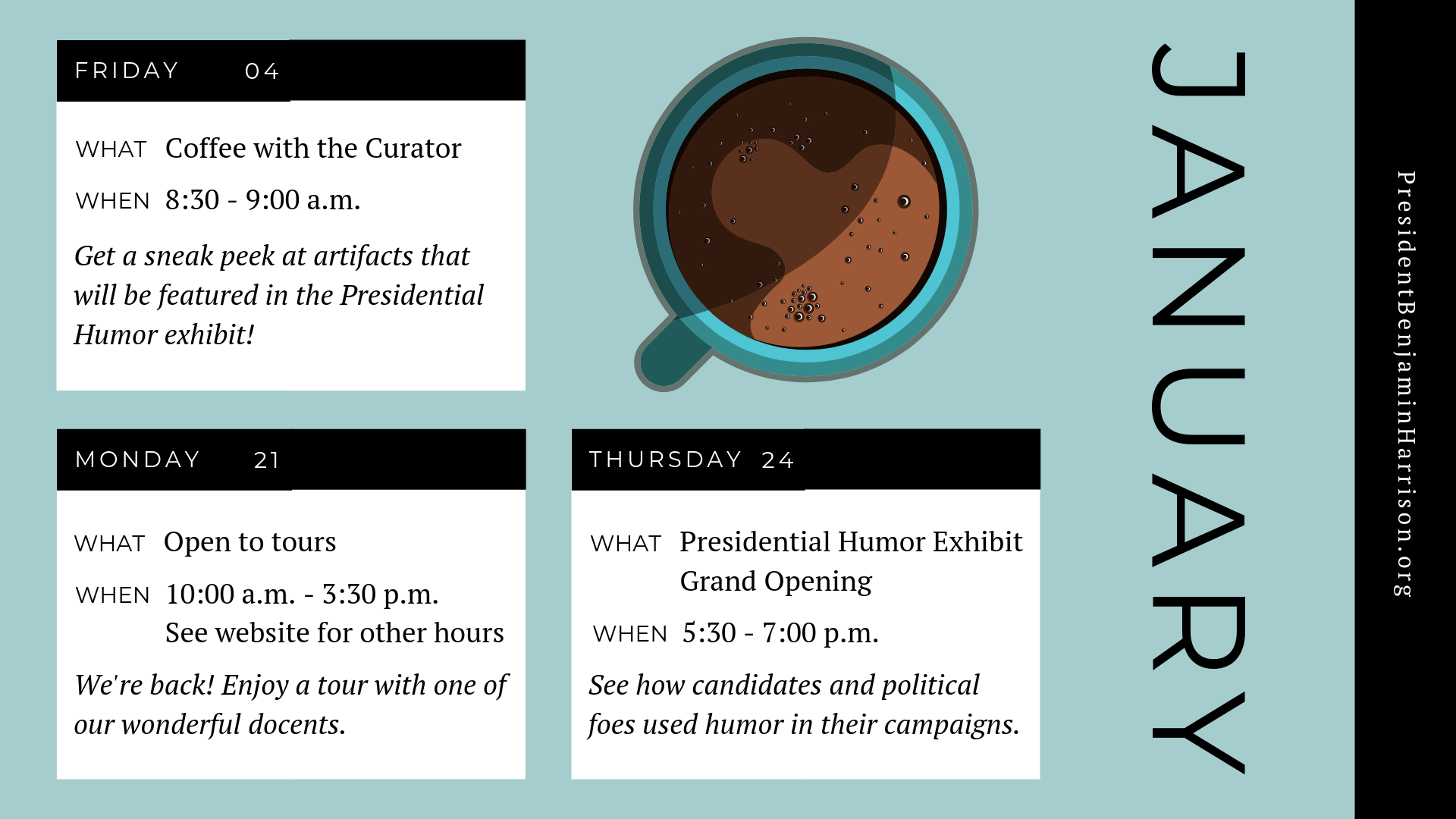Graphic image of a planner, with decorative illustration of coffee from a bird's eye view. Text reads: Friday, the fourth of January. What. Coffee With the Curator. When. 8:30 to 9 a.m. Get a sneak peek at artifacts that will be featured in the presidential humor exhibit! Monday, the twenty first of january. What. Open to tours. When. 10 a.m. to 3:30 p.m. See website for other hours. We're back! Enjoy a tour with one of our wonderful docents. Thursday, the twenty fourth of january. What. Presidential Humor Exhibit grand opening. When. 5:30 to 7 p.m. See how candidates and political foes used humor in their campaigns. President Benjamin Harrison dot org.