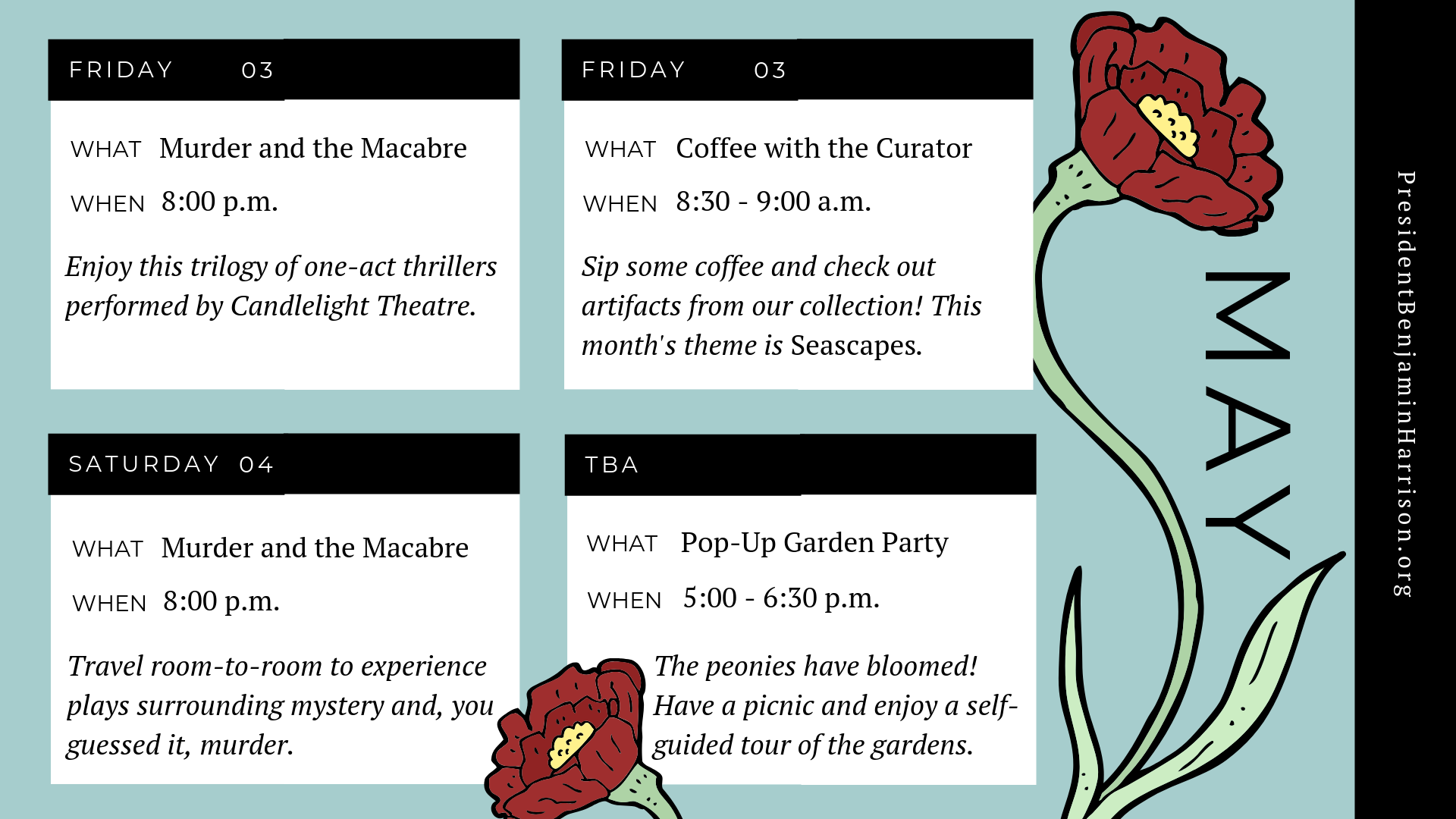 Graphic image of a planner for May, featuring two illustrations of blooming flowers. The planner reads, Friday the third of may. What. Coffee with the curator. When. 8:30 to 9 a.m. Sip some coffee and check out artifacts from our collection! This month's theme is seascapes. Friday, the third of may. What. Murder and the macabre. When. 8 p.m. Enjoy this trilogy of one-act thrillers performed by candlelight theatre. Saturday, the fourth of may. What. Murder and the macabre. When. 8 p.m. Travel room-to-room to experience plays of mystery and, you guessed, it, murder. To be announced. What. Pop-up garden party. When. Five p.m. to 6:30 p.m. The peonies have bloomed! Have a picnic and enjoy a self-guided tour of the gardens.