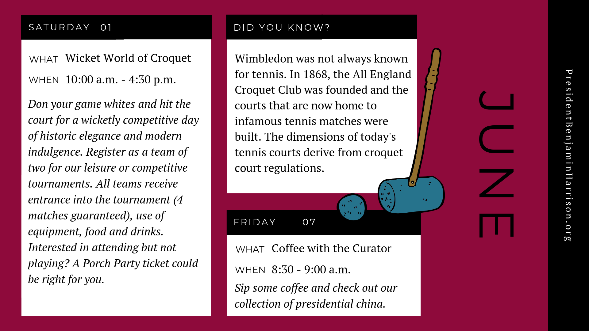 Graphic image of a planner for June, featuring a decorative illustration of a croquet mallet and ball. The planner reads, Saturday, first of june. What. Wicket world of croquet. When. 10 a.m. to 4:30 p.m. Don your game whites and hit the court for a wicketly competitive day of historic elegance and modern indulgence. Register as a team of two for our leisure or competitive tournaments. All teams receive entrance into the tournament, four matches guaranteed, use of equipment, food, and drinks. Interested in attending but not playing? A porch party ticket could be right for you. Friday the seventh of june. What. Coffee with the curator. When. 8:30 to 9 a.m. Sip some coffee and check out our collection of presidential china. Did you know? Wimbledon was not always known for tennis. in eighteen sixty eight, the all england croquet club was founded and the courts that are now home to infamous tennis matches were built. the dimensions of today's tennis courts derive from croquet court regulations.